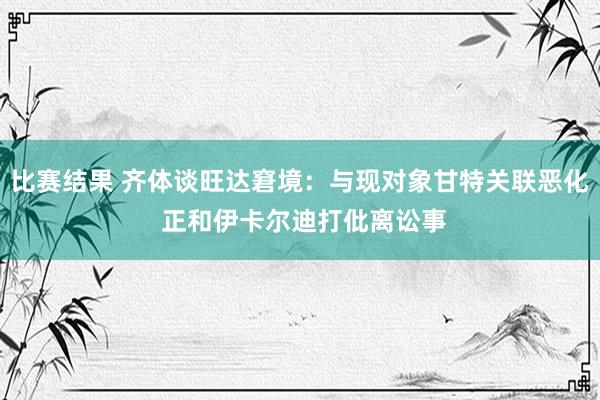 比赛结果 齐体谈旺达窘境：与现对象甘特关联恶化 正和伊卡尔迪打仳离讼事