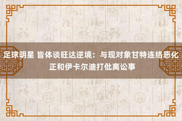 足球明星 皆体谈旺达逆境：与现对象甘特连络恶化 正和伊卡尔迪打仳离讼事