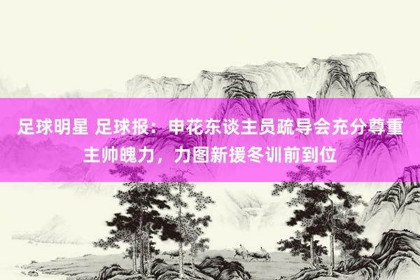 足球明星 足球报：申花东谈主员疏导会充分尊重主帅魄力，力图新援冬训前到位