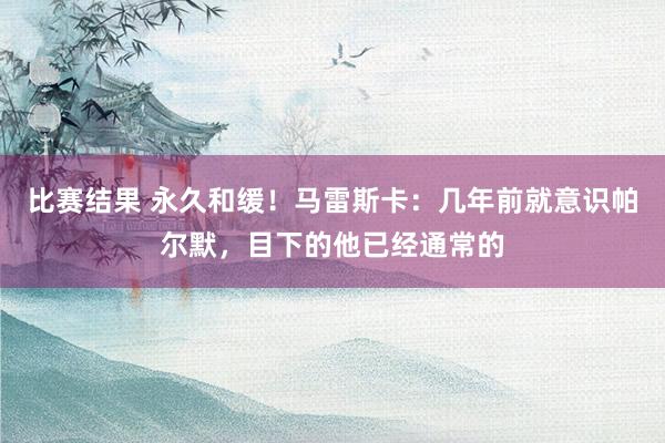 比赛结果 永久和缓！马雷斯卡：几年前就意识帕尔默，目下的他已经通常的