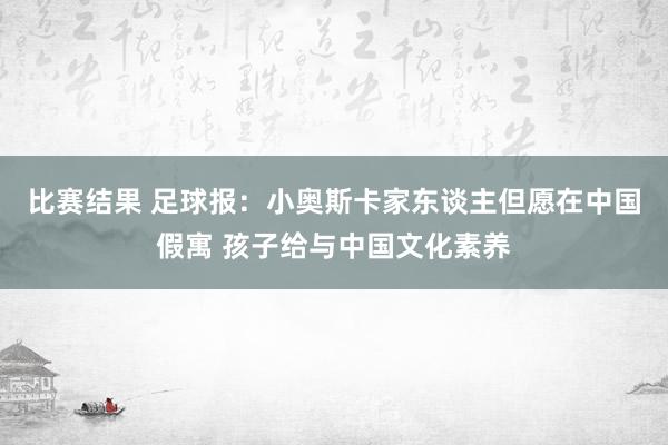 比赛结果 足球报：小奥斯卡家东谈主但愿在中国假寓 孩子给与中国文化素养