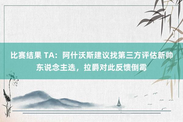 比赛结果 TA：阿什沃斯建议找第三方评估新帅东说念主选，拉爵对此反馈倒霉