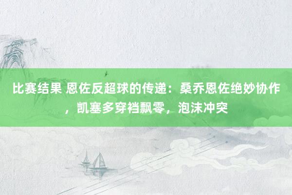 比赛结果 恩佐反超球的传递：桑乔恩佐绝妙协作，凯塞多穿裆飘零，泡沫冲突