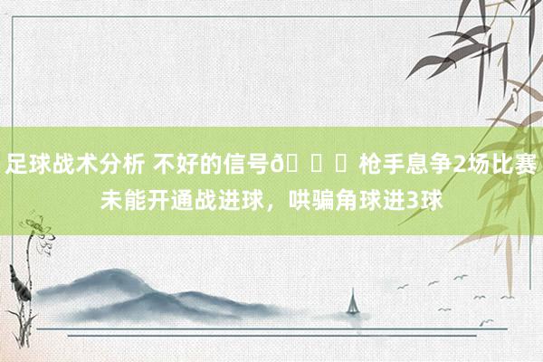 足球战术分析 不好的信号😕枪手息争2场比赛未能开通战进球，哄骗角球进3球