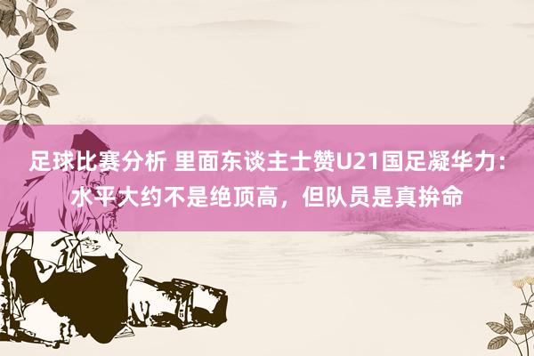 足球比赛分析 里面东谈主士赞U21国足凝华力：水平大约不是绝顶高，但队员是真拚命