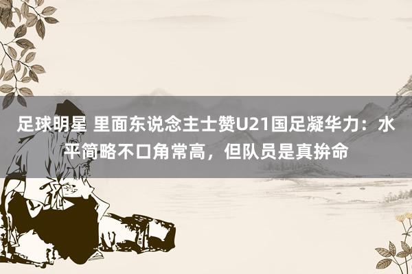 足球明星 里面东说念主士赞U21国足凝华力：水平简略不口角常高，但队员是真拚命