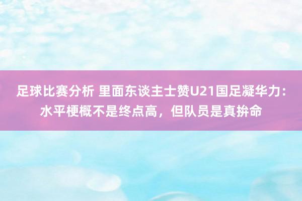 足球比赛分析 里面东谈主士赞U21国足凝华力：水平梗概不是终点高，但队员是真拚命