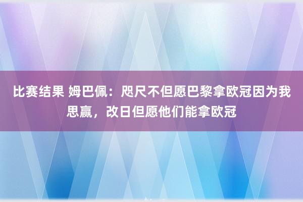 比赛结果 姆巴佩：咫尺不但愿巴黎拿欧冠因为我思赢，改日但愿他们能拿欧冠