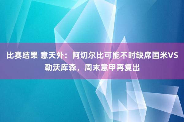 比赛结果 意天外：阿切尔比可能不时缺席国米VS勒沃库森，周末意甲再复出