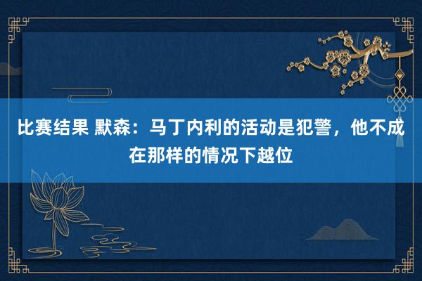 比赛结果 默森：马丁内利的活动是犯警，他不成在那样的情况下越位