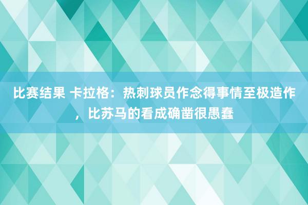 比赛结果 卡拉格：热刺球员作念得事情至极造作，比苏马的看成确凿很愚蠢