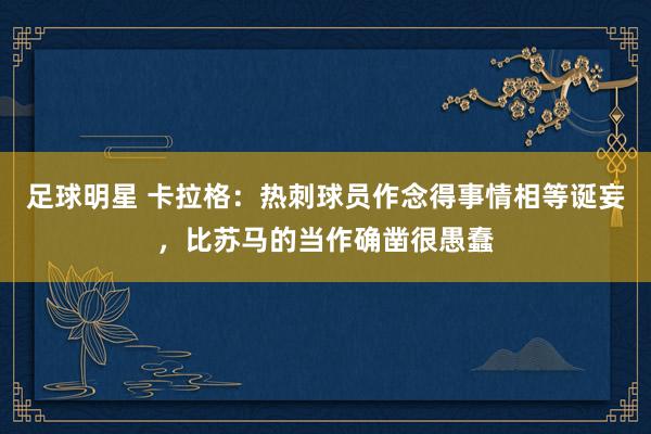 足球明星 卡拉格：热刺球员作念得事情相等诞妄，比苏马的当作确凿很愚蠢