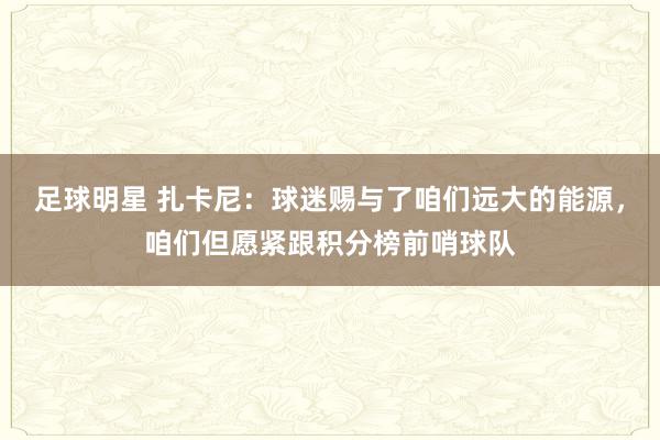 足球明星 扎卡尼：球迷赐与了咱们远大的能源，咱们但愿紧跟积分榜前哨球队