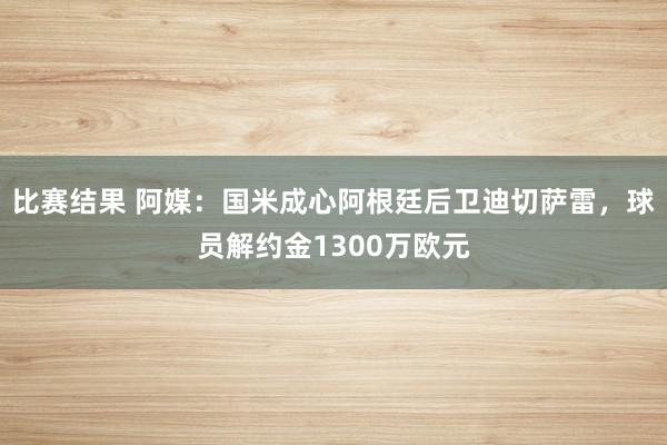 比赛结果 阿媒：国米成心阿根廷后卫迪切萨雷，球员解约金1300万欧元