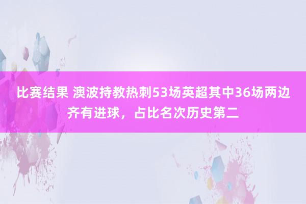 比赛结果 澳波持教热刺53场英超其中36场两边齐有进球，占比名次历史第二