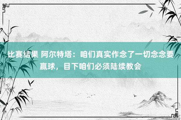 比赛结果 阿尔特塔：咱们真实作念了一切念念要赢球，目下咱们必须陆续教会