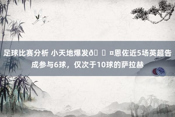 足球比赛分析 小天地爆发😤恩佐近5场英超告成参与6球，仅次于10球的萨拉赫