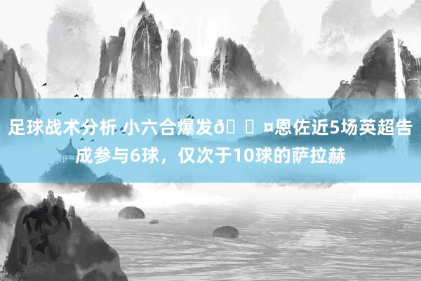 足球战术分析 小六合爆发😤恩佐近5场英超告成参与6球，仅次于10球的萨拉赫