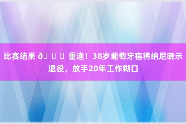 比赛结果 👋重逢！38岁葡萄牙宿将纳尼晓示退役，放手20年工作糊口