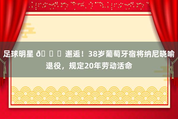 足球明星 👋邂逅！38岁葡萄牙宿将纳尼晓喻退役，规定20年劳动活命