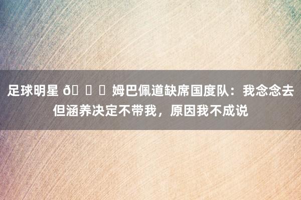 足球明星 👀姆巴佩道缺席国度队：我念念去但涵养决定不带我，原因我不成说