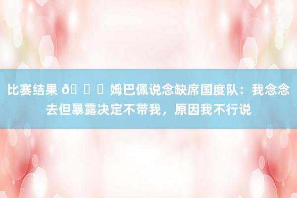 比赛结果 👀姆巴佩说念缺席国度队：我念念去但暴露决定不带我，原因我不行说