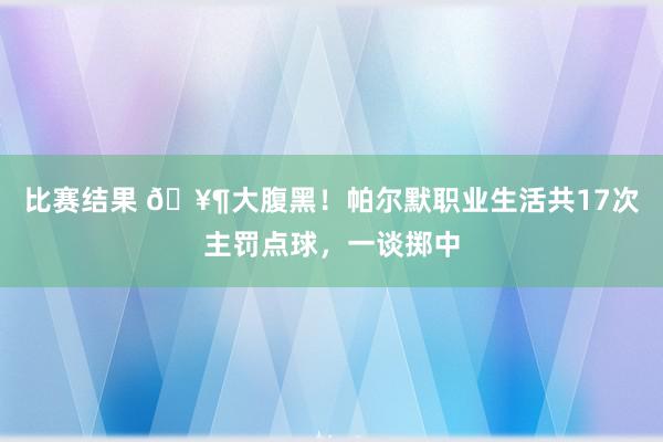 比赛结果 🥶大腹黑！帕尔默职业生活共17次主罚点球，一谈掷中