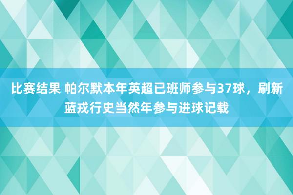 比赛结果 帕尔默本年英超已班师参与37球，刷新蓝戎行史当然年参与进球记载