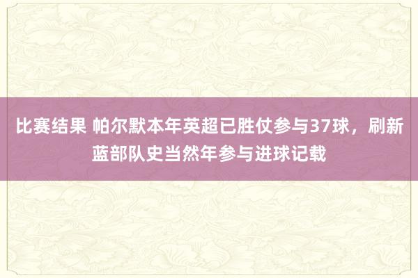 比赛结果 帕尔默本年英超已胜仗参与37球，刷新蓝部队史当然年参与进球记载