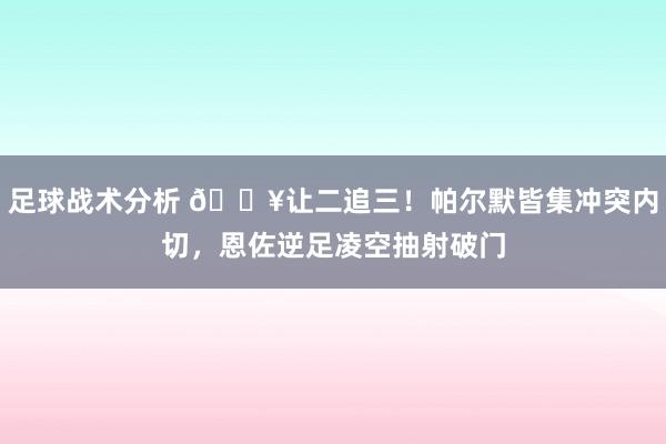 足球战术分析 💥让二追三！帕尔默皆集冲突内切，恩佐逆足凌空抽射破门