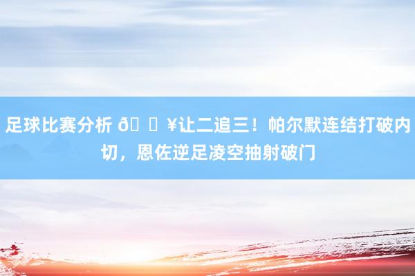 足球比赛分析 💥让二追三！帕尔默连结打破内切，恩佐逆足凌空抽射破门