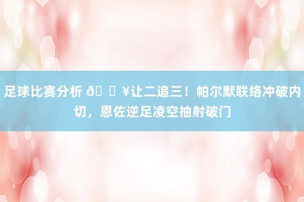 足球比赛分析 💥让二追三！帕尔默联络冲破内切，恩佐逆足凌空抽射破门