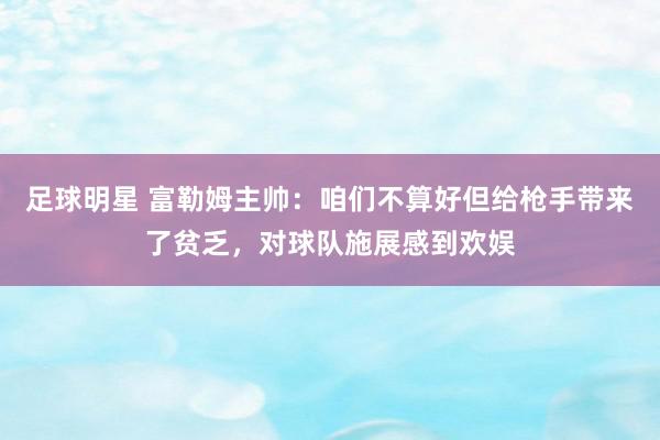 足球明星 富勒姆主帅：咱们不算好但给枪手带来了贫乏，对球队施展感到欢娱