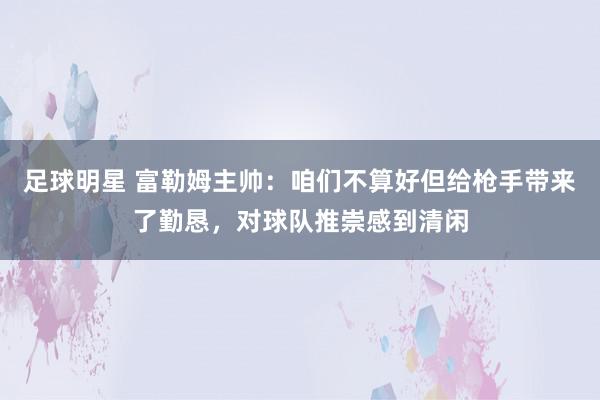 足球明星 富勒姆主帅：咱们不算好但给枪手带来了勤恳，对球队推崇感到清闲