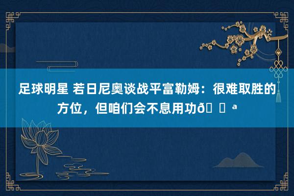 足球明星 若日尼奥谈战平富勒姆：很难取胜的方位，但咱们会不息用功💪