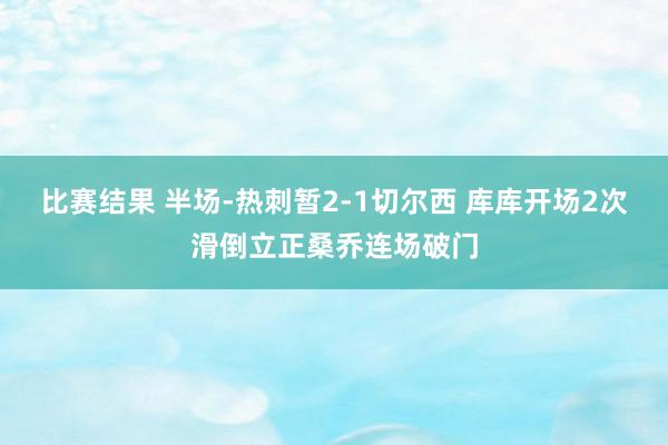 比赛结果 半场-热刺暂2-1切尔西 库库开场2次滑倒立正桑乔连场破门