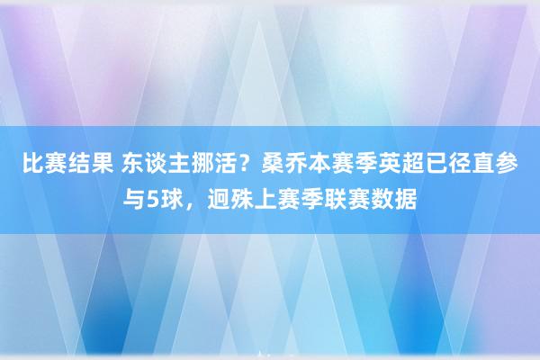 比赛结果 东谈主挪活？桑乔本赛季英超已径直参与5球，迥殊上赛季联赛数据