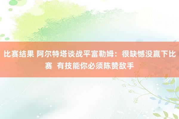 比赛结果 阿尔特塔谈战平富勒姆：很缺憾没赢下比赛  有技能你必须陈赞敌手