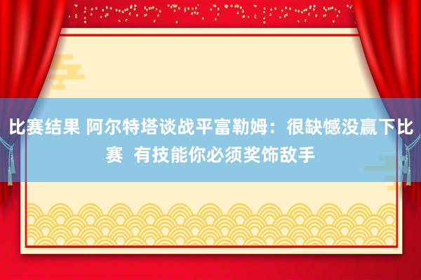 比赛结果 阿尔特塔谈战平富勒姆：很缺憾没赢下比赛  有技能你必须奖饰敌手