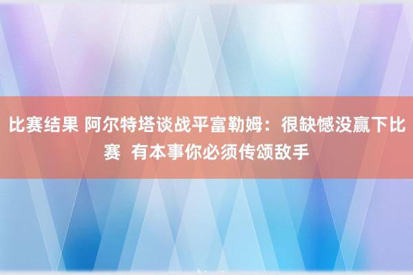 比赛结果 阿尔特塔谈战平富勒姆：很缺憾没赢下比赛  有本事你必须传颂敌手