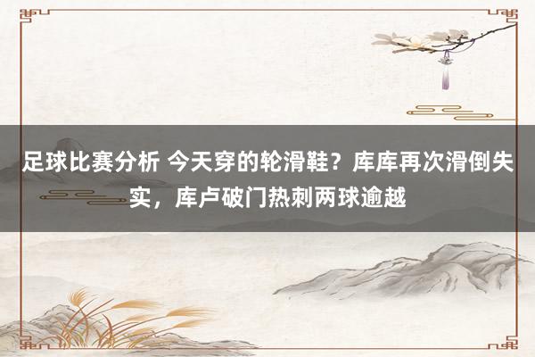 足球比赛分析 今天穿的轮滑鞋？库库再次滑倒失实，库卢破门热刺两球逾越