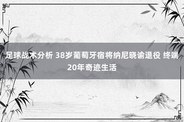 足球战术分析 38岁葡萄牙宿将纳尼晓谕退役 终端20年奇迹生活