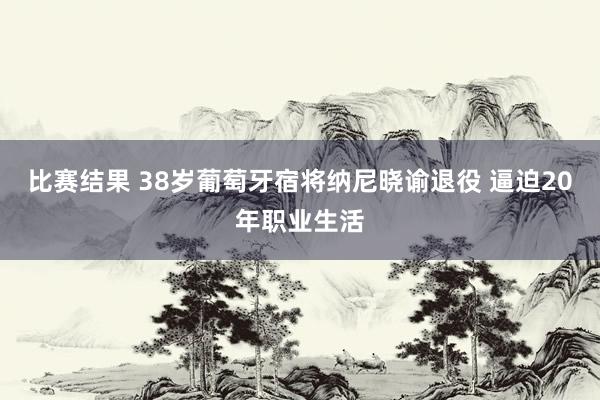 比赛结果 38岁葡萄牙宿将纳尼晓谕退役 逼迫20年职业生活