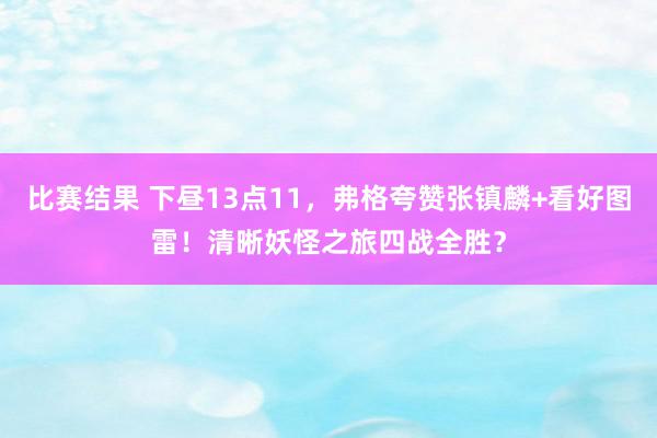 比赛结果 下昼13点11，弗格夸赞张镇麟+看好图雷！清晰妖怪之旅四战全胜？