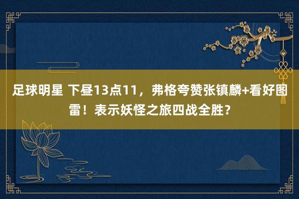 足球明星 下昼13点11，弗格夸赞张镇麟+看好图雷！表示妖怪之旅四战全胜？