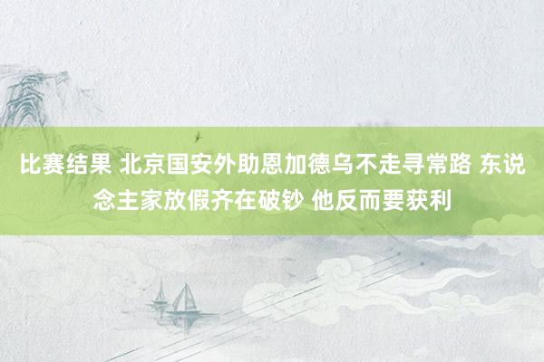 比赛结果 北京国安外助恩加德乌不走寻常路 东说念主家放假齐在破钞 他反而要获利