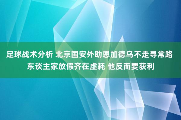 足球战术分析 北京国安外助恩加德乌不走寻常路 东谈主家放假齐在虚耗 他反而要获利