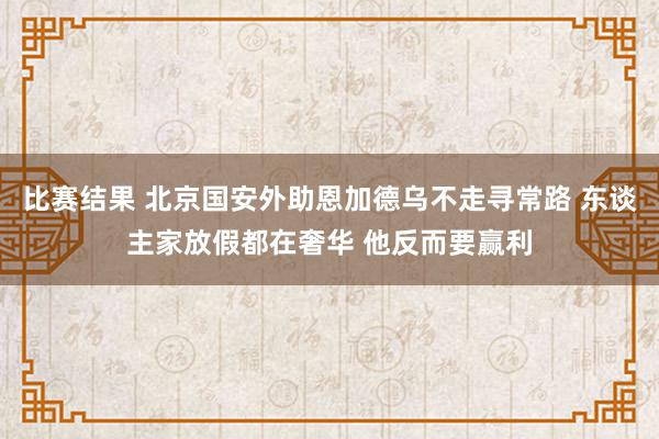 比赛结果 北京国安外助恩加德乌不走寻常路 东谈主家放假都在奢华 他反而要赢利