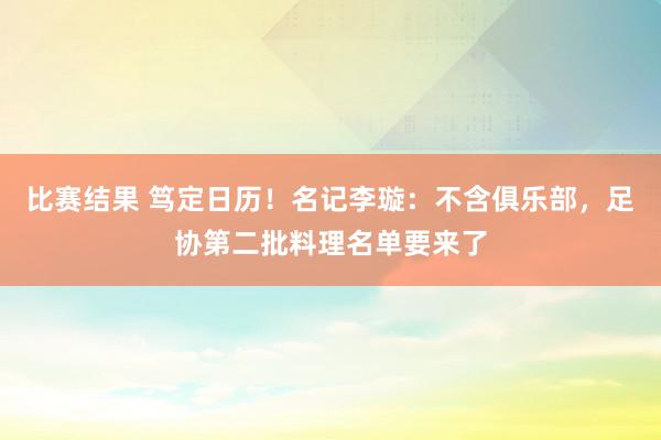 比赛结果 笃定日历！名记李璇：不含俱乐部，足协第二批料理名单要来了