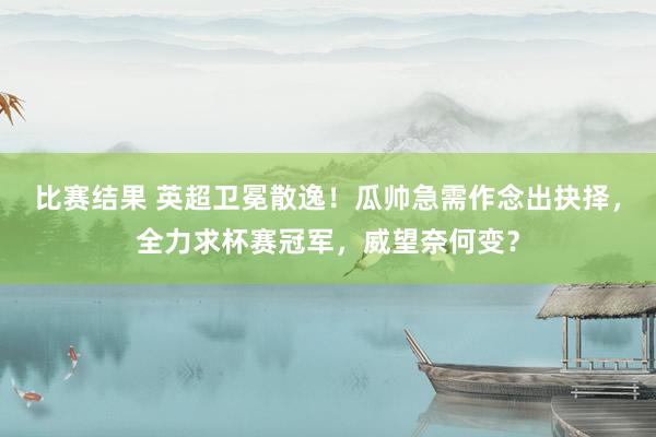 比赛结果 英超卫冕散逸！瓜帅急需作念出抉择，全力求杯赛冠军，威望奈何变？